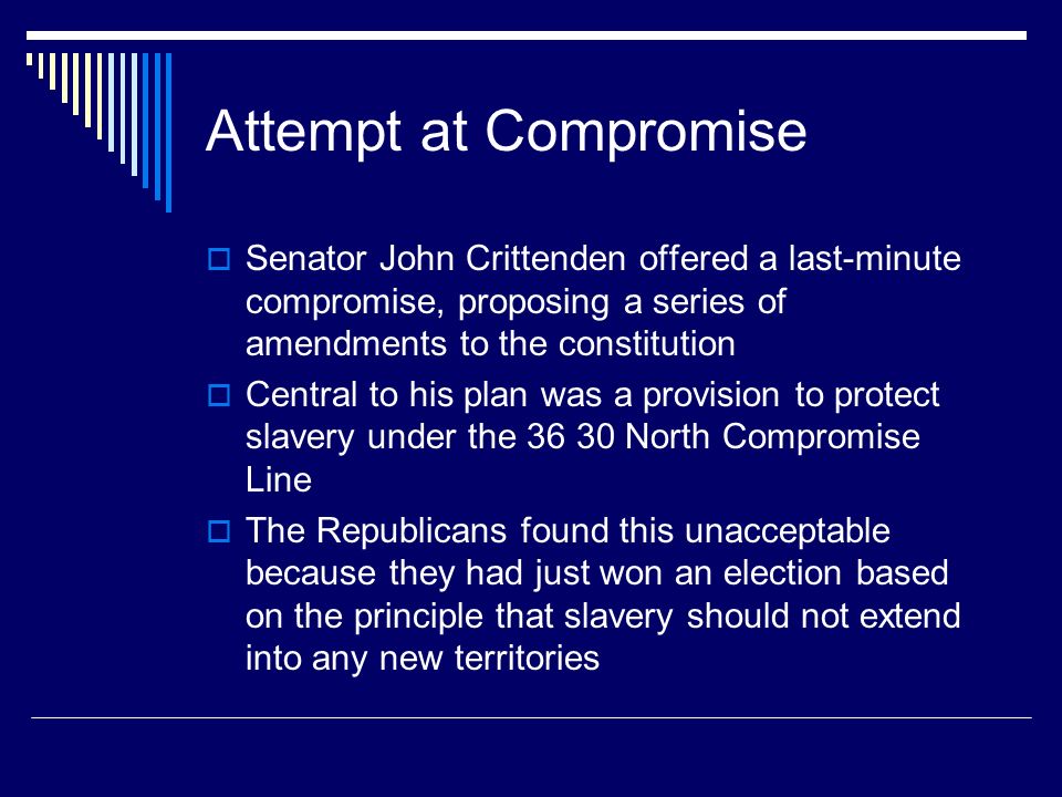 Attempt at Compromise  Senator John Crittenden offered a last-minute compromise, proposing a series of amendments to the constitution  Central to his plan was a provision to protect slavery under the North Compromise Line  The Republicans found this unacceptable because they had just won an election based on the principle that slavery should not extend into any new territories