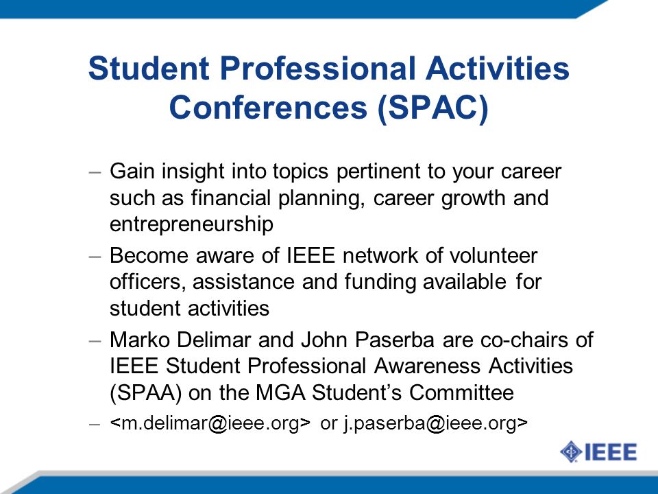 Student Professional Activities Conferences (SPAC) –Gain insight into topics pertinent to your career such as financial planning, career growth and entrepreneurship –Become aware of IEEE network of volunteer officers, assistance and funding available for student activities –Marko Delimar and John Paserba are co-chairs of IEEE Student Professional Awareness Activities (SPAA) on the MGA Student’s Committee – or