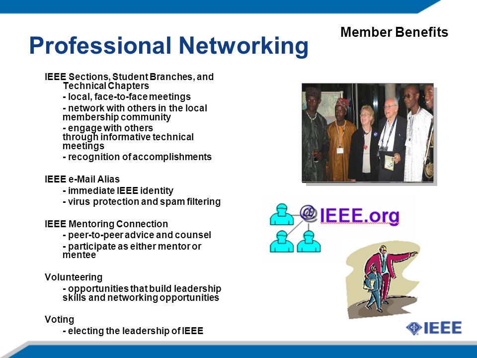 IEEE Sections, Student Branches, and Technical Chapters - local, face-to-face meetings - network with others in the local membership community - engage with others through informative technical meetings - recognition of accomplishments IEEE  Alias - immediate IEEE identity - virus protection and spam filtering IEEE Mentoring Connection - peer-to-peer advice and counsel - participate as either mentor or mentee Volunteering - opportunities that build leadership skills and networking opportunities Voting - electing the leadership of IEEE Professional Networking Member Benefits