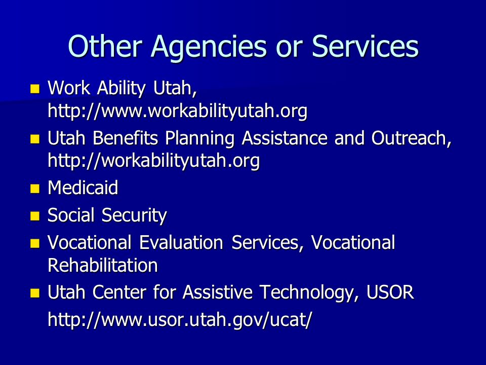 Other Agencies or Services Work Ability Utah,   Work Ability Utah,   Utah Benefits Planning Assistance and Outreach,   Utah Benefits Planning Assistance and Outreach,   Medicaid Medicaid Social Security Social Security Vocational Evaluation Services, Vocational Rehabilitation Vocational Evaluation Services, Vocational Rehabilitation Utah Center for Assistive Technology, USOR Utah Center for Assistive Technology, USORhttp://