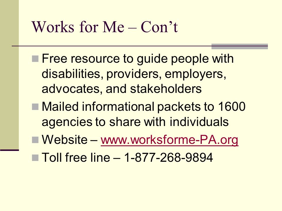 Works for Me – Con’t Free resource to guide people with disabilities, providers, employers, advocates, and stakeholders Mailed informational packets to 1600 agencies to share with individuals Website –   Toll free line –