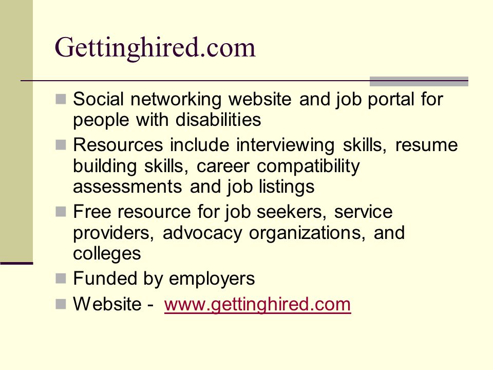 Gettinghired.com Social networking website and job portal for people with disabilities Resources include interviewing skills, resume building skills, career compatibility assessments and job listings Free resource for job seekers, service providers, advocacy organizations, and colleges Funded by employers Website -