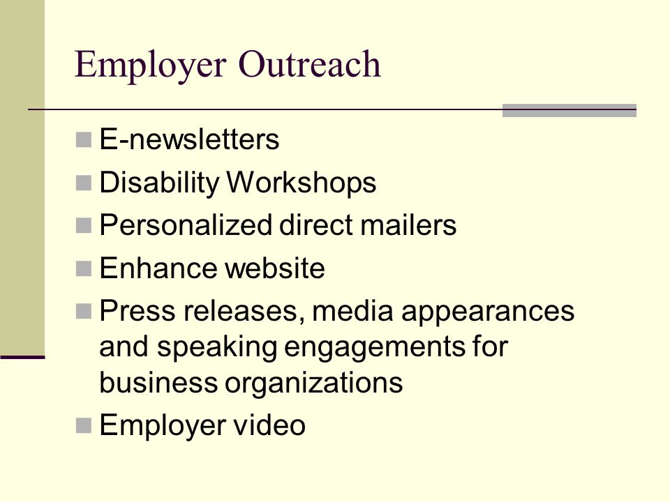 Employer Outreach E-newsletters Disability Workshops Personalized direct mailers Enhance website Press releases, media appearances and speaking engagements for business organizations Employer video