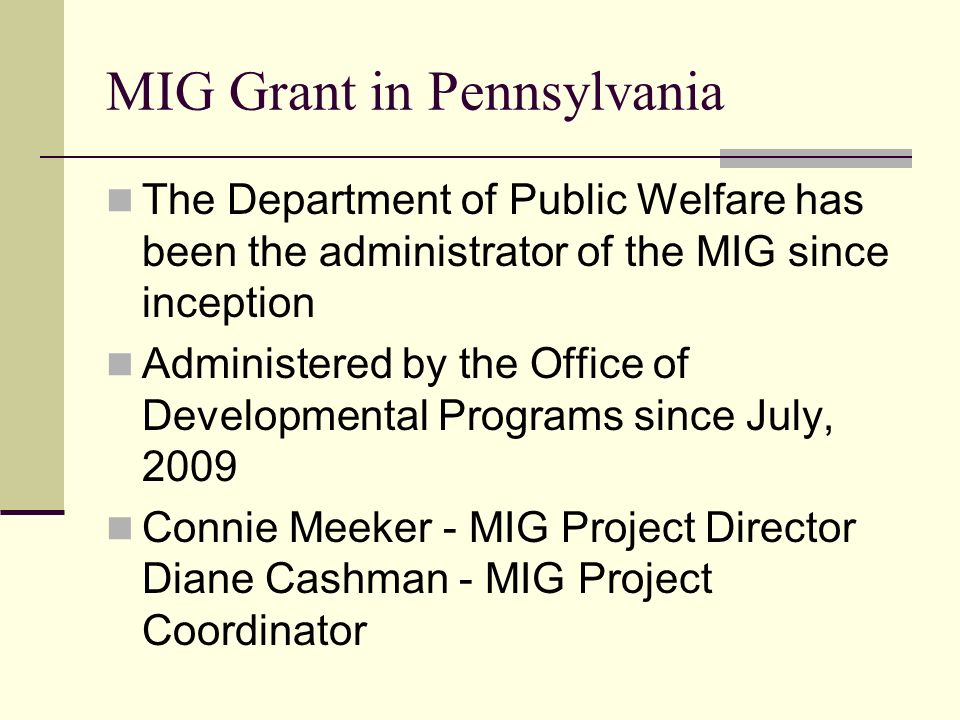 MIG Grant in Pennsylvania The Department of Public Welfare has been the administrator of the MIG since inception Administered by the Office of Developmental Programs since July, 2009 Connie Meeker - MIG Project Director Diane Cashman - MIG Project Coordinator