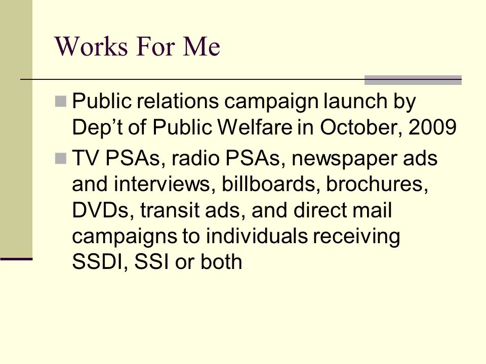 Works For Me Public relations campaign launch by Dep’t of Public Welfare in October, 2009 TV PSAs, radio PSAs, newspaper ads and interviews, billboards, brochures, DVDs, transit ads, and direct mail campaigns to individuals receiving SSDI, SSI or both
