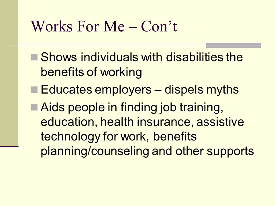 Works For Me – Con’t Shows individuals with disabilities the benefits of working Educates employers – dispels myths Aids people in finding job training, education, health insurance, assistive technology for work, benefits planning/counseling and other supports