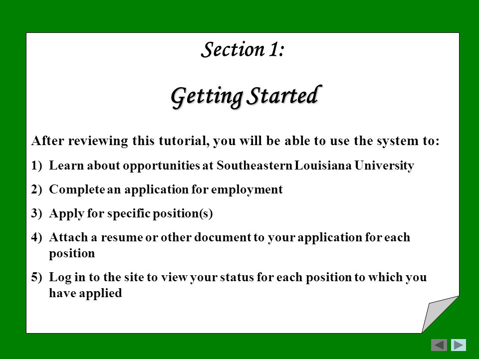 Section 1: Getting Started After reviewing this tutorial, you will be able to use the system to: 1)Learn about opportunities at Southeastern Louisiana University 2)Complete an application for employment 3)Apply for specific position(s) 4)Attach a resume or other document to your application for each position 5)Log in to the site to view your status for each position to which you have applied