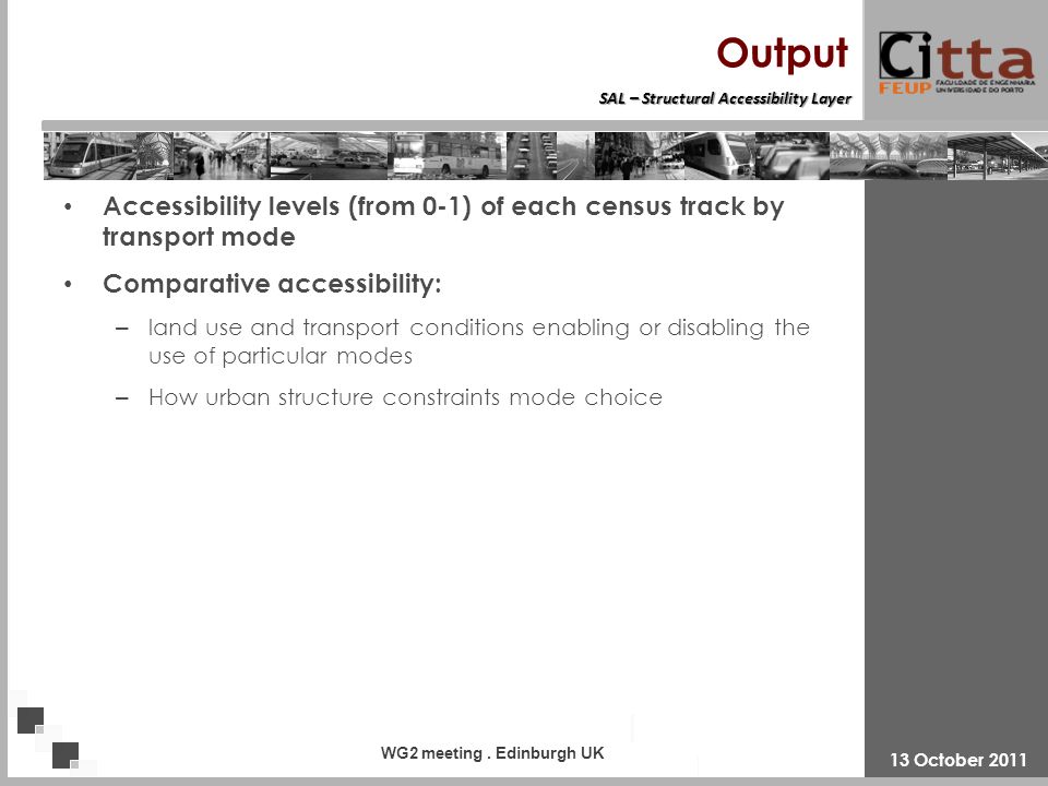 Structural Accessibility Layer SAL – Structural Accessibility Layer Output Accessibility levels (from 0-1) of each census track by transport mode Comparative accessibility: – land use and transport conditions enabling or disabling the use of particular modes – How urban structure constraints mode choice 13 October 2011 WG2 meeting.