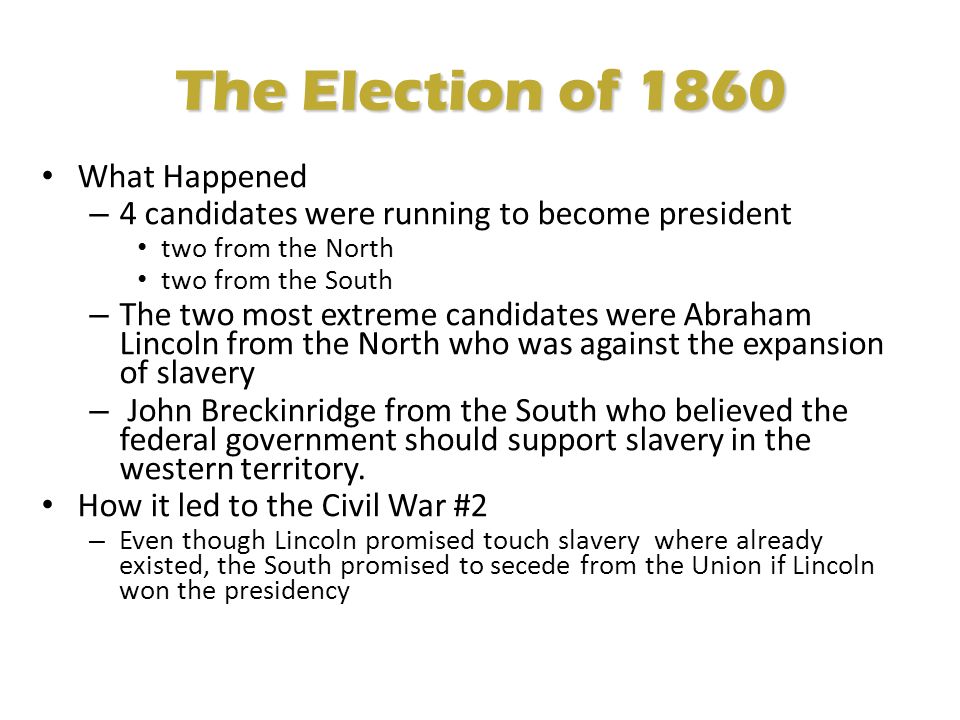 The Election of 1860 What Happened – 4 candidates were running to become president two from the North two from the South – The two most extreme candidates were Abraham Lincoln from the North who was against the expansion of slavery – John Breckinridge from the South who believed the federal government should support slavery in the western territory.