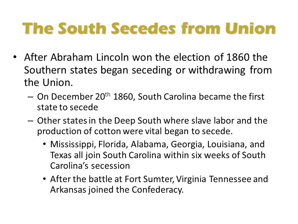 The South Secedes from Union After Abraham Lincoln won the election of 1860 the Southern states began seceding or withdrawing from the Union.