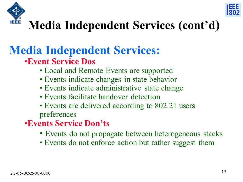 xx Media Independent Services (cont’d ) Media Independent Services: Event Service Dos Local and Remote Events are supported Events indicate changes in state behavior Events indicate administrative state change Events facilitate handover detection Events are delivered according to users preferences Events Service Don’ts Events do not propagate between heterogeneous stacks Events do not enforce action but rather suggest them