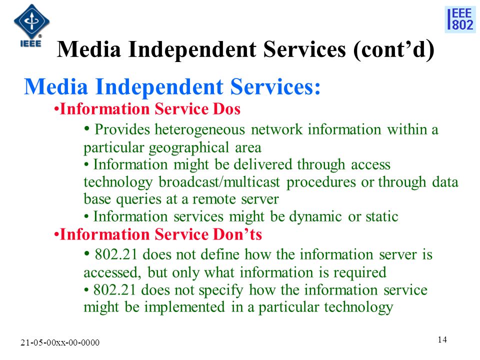 xx Media Independent Services (cont’d ) Media Independent Services: Information Service Dos Provides heterogeneous network information within a particular geographical area Information might be delivered through access technology broadcast/multicast procedures or through data base queries at a remote server Information services might be dynamic or static Information Service Don’ts does not define how the information server is accessed, but only what information is required does not specify how the information service might be implemented in a particular technology