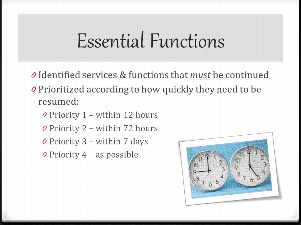 Essential Functions 0 Identified services & functions that must be continued 0 Prioritized according to how quickly they need to be resumed: 0 Priority 1 – within 12 hours 0 Priority 2 – within 72 hours 0 Priority 3 – within 7 days 0 Priority 4 – as possible