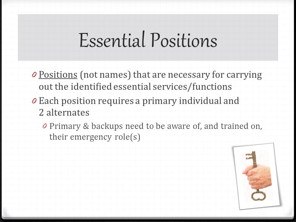 Essential Positions 0 Positions (not names) that are necessary for carrying out the identified essential services/functions 0 Each position requires a primary individual and 2 alternates 0 Primary & backups need to be aware of, and trained on, their emergency role(s)