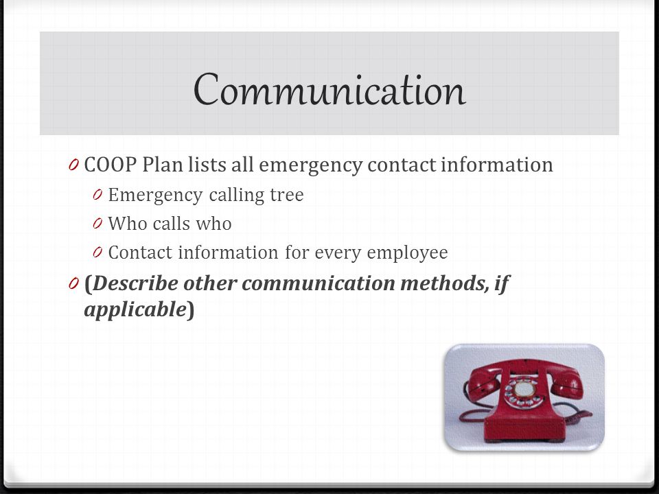 Communication 0 COOP Plan lists all emergency contact information 0 Emergency calling tree 0 Who calls who 0 Contact information for every employee 0 (Describe other communication methods, if applicable)