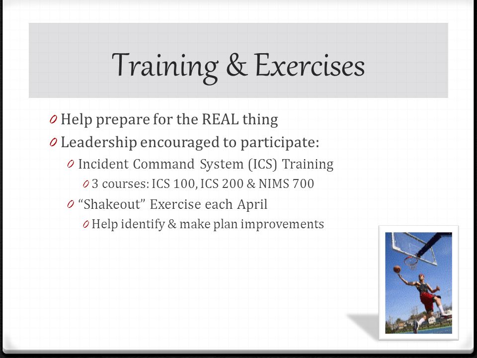 Training & Exercises 0 Help prepare for the REAL thing 0 Leadership encouraged to participate: 0 Incident Command System (ICS) Training 0 3 courses: ICS 100, ICS 200 & NIMS Shakeout Exercise each April 0 Help identify & make plan improvements
