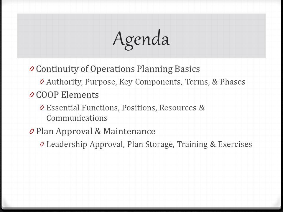 Agenda 0 Continuity of Operations Planning Basics 0 Authority, Purpose, Key Components, Terms, & Phases 0 COOP Elements 0 Essential Functions, Positions, Resources & Communications 0 Plan Approval & Maintenance 0 Leadership Approval, Plan Storage, Training & Exercises