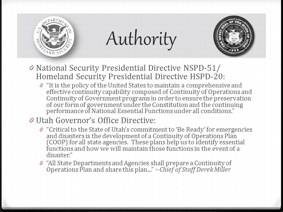 Authority 0 National Security Presidential Directive NSPD-51/ Homeland Security Presidential Directive HSPD-20: 0 It is the policy of the United States to maintain a comprehensive and effective continuity capability composed of Continuity of Operations and Continuity of Government programs in order to ensure the preservation of our form of government under the Constitution and the continuing performance of National Essential Functions under all conditions. 0 Utah Governor’s Office Directive: 0 Critical to the State of Utah’s commitment to ‘Be Ready’ for emergencies and disasters is the development of a Continuity of Operations Plan (COOP) for all state agencies.