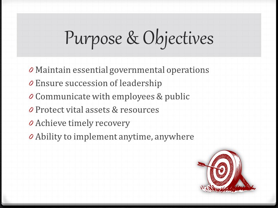 Purpose & Objectives 0 Maintain essential governmental operations 0 Ensure succession of leadership 0 Communicate with employees & public 0 Protect vital assets & resources 0 Achieve timely recovery 0 Ability to implement anytime, anywhere
