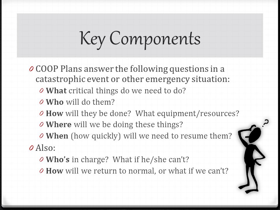 Key Components 0 COOP Plans answer the following questions in a catastrophic event or other emergency situation: 0 What critical things do we need to do.