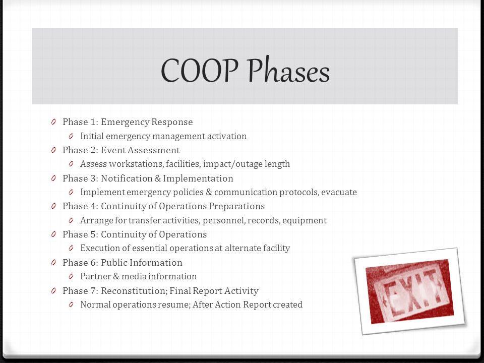 COOP Phases 0 Phase 1: Emergency Response 0 Initial emergency management activation 0 Phase 2: Event Assessment 0 Assess workstations, facilities, impact/outage length 0 Phase 3: Notification & Implementation 0 Implement emergency policies & communication protocols, evacuate 0 Phase 4: Continuity of Operations Preparations 0 Arrange for transfer activities, personnel, records, equipment 0 Phase 5: Continuity of Operations 0 Execution of essential operations at alternate facility 0 Phase 6: Public Information 0 Partner & media information 0 Phase 7: Reconstitution; Final Report Activity 0 Normal operations resume; After Action Report created