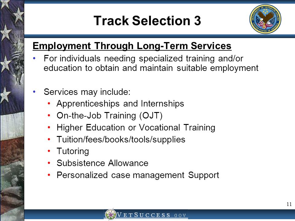 11 Track Selection 3 Employment Through Long-Term Services For individuals needing specialized training and/or education to obtain and maintain suitable employment Services may include: Apprenticeships and Internships On-the-Job Training (OJT) Higher Education or Vocational Training Tuition/fees/books/tools/supplies Tutoring Subsistence Allowance Personalized case management Support