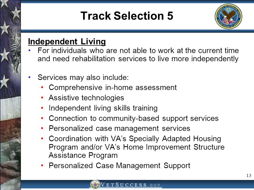 13 Track Selection 5 Independent Living For individuals who are not able to work at the current time and need rehabilitation services to live more independently Services may also include: Comprehensive in-home assessment Assistive technologies Independent living skills training Connection to community-based support services Personalized case management services Coordination with VA’s Specially Adapted Housing Program and/or VA’s Home Improvement Structure Assistance Program Personalized Case Management Support