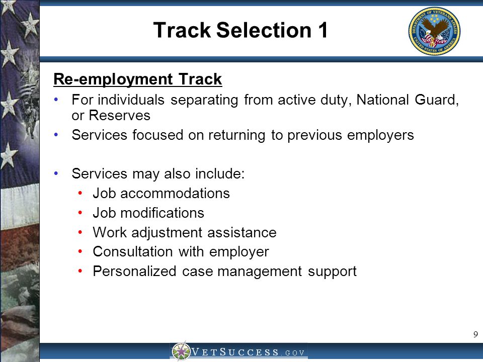 9 Track Selection 1 Re-employment Track For individuals separating from active duty, National Guard, or Reserves Services focused on returning to previous employers Services may also include: Job accommodations Job modifications Work adjustment assistance Consultation with employer Personalized case management support
