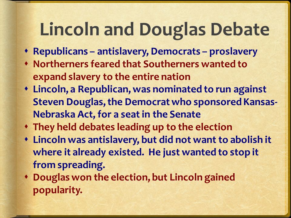 Lincoln and Douglas Debate  Republicans – antislavery, Democrats – proslavery  Northerners feared that Southerners wanted to expand slavery to the entire nation  Lincoln, a Republican, was nominated to run against Steven Douglas, the Democrat who sponsored Kansas- Nebraska Act, for a seat in the Senate  They held debates leading up to the election  Lincoln was antislavery, but did not want to abolish it where it already existed.