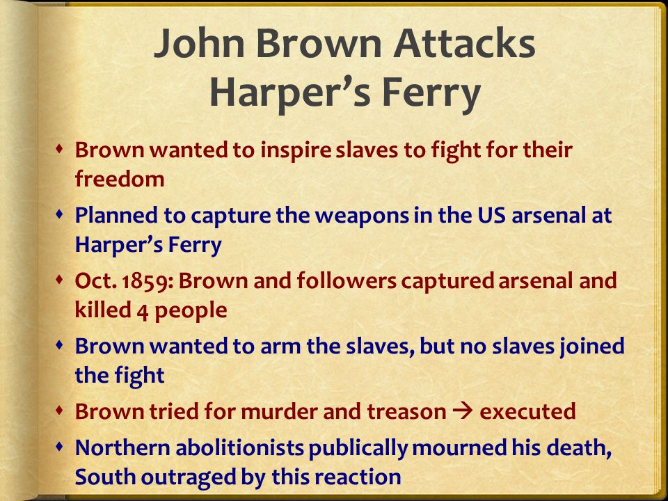 John Brown Attacks Harper’s Ferry  Brown wanted to inspire slaves to fight for their freedom  Planned to capture the weapons in the US arsenal at Harper’s Ferry  Oct.