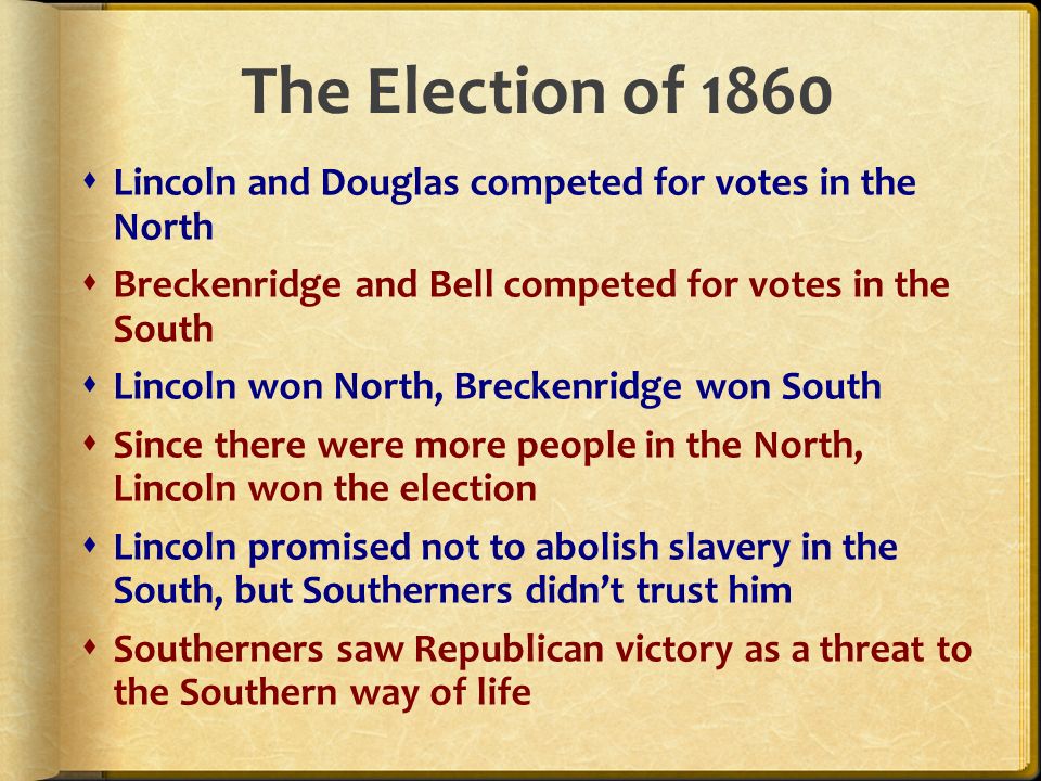 The Election of 1860  Lincoln and Douglas competed for votes in the North  Breckenridge and Bell competed for votes in the South  Lincoln won North, Breckenridge won South  Since there were more people in the North, Lincoln won the election  Lincoln promised not to abolish slavery in the South, but Southerners didn’t trust him  Southerners saw Republican victory as a threat to the Southern way of life