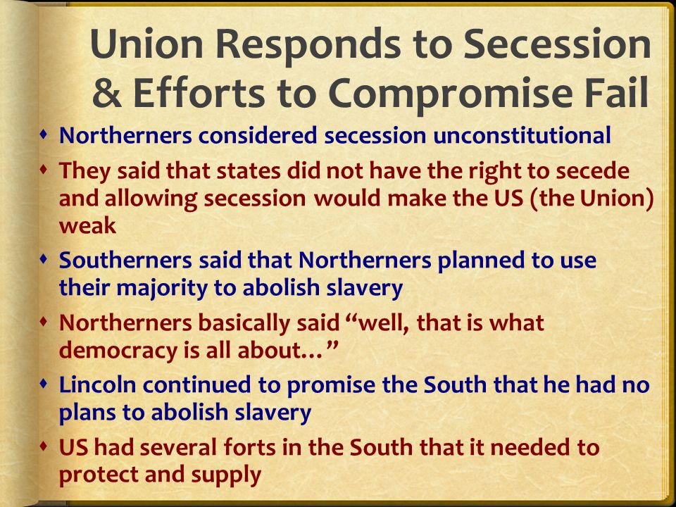Union Responds to Secession & Efforts to Compromise Fail  Northerners considered secession unconstitutional  They said that states did not have the right to secede and allowing secession would make the US (the Union) weak  Southerners said that Northerners planned to use their majority to abolish slavery  Northerners basically said well, that is what democracy is all about…  Lincoln continued to promise the South that he had no plans to abolish slavery  US had several forts in the South that it needed to protect and supply