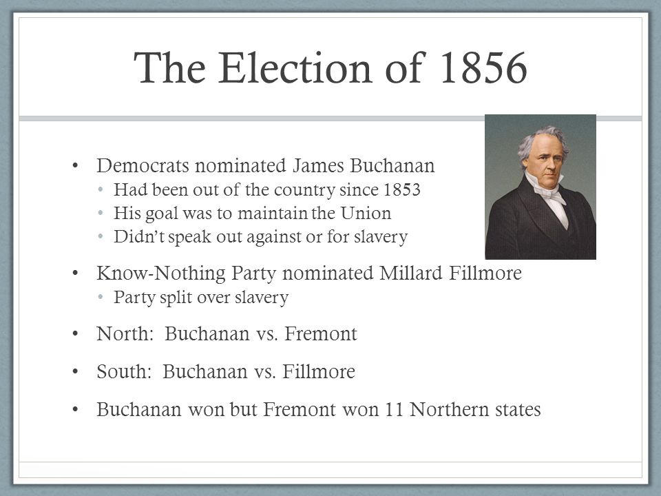 The Election of 1856 Democrats nominated James Buchanan Had been out of the country since 1853 His goal was to maintain the Union Didn’t speak out against or for slavery Know-Nothing Party nominated Millard Fillmore Party split over slavery North: Buchanan vs.