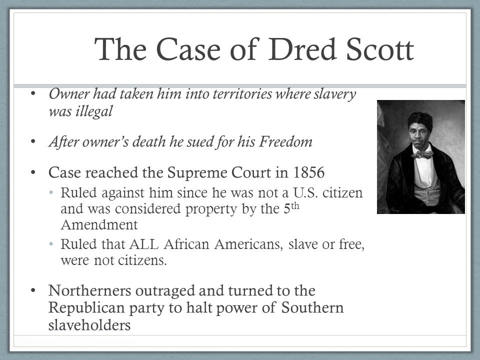 The Case of Dred Scott Owner had taken him into territories where slavery was illegal After owner’s death he sued for his Freedom Case reached the Supreme Court in 1856 Ruled against him since he was not a U.S.