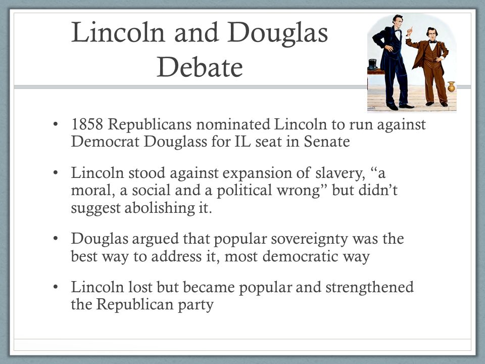 Lincoln and Douglas Debate 1858 Republicans nominated Lincoln to run against Democrat Douglass for IL seat in Senate Lincoln stood against expansion of slavery, a moral, a social and a political wrong but didn’t suggest abolishing it.