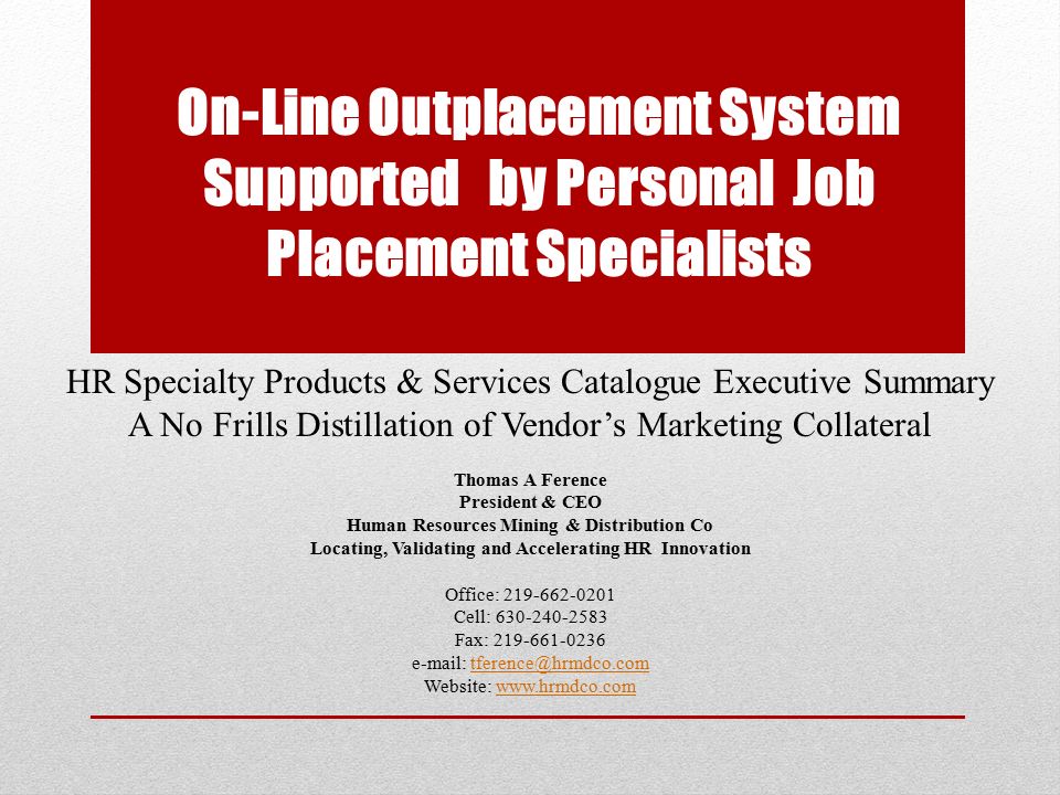 On-Line Outplacement System Supported by Personal Job Placement Specialists HR Specialty Products & Services Catalogue Executive Summary A No Frills Distillation of Vendor’s Marketing Collateral Thomas A Ference President & CEO Human Resources Mining & Distribution Co Locating, Validating and Accelerating HR Innovation Office: Cell: Fax: Website: