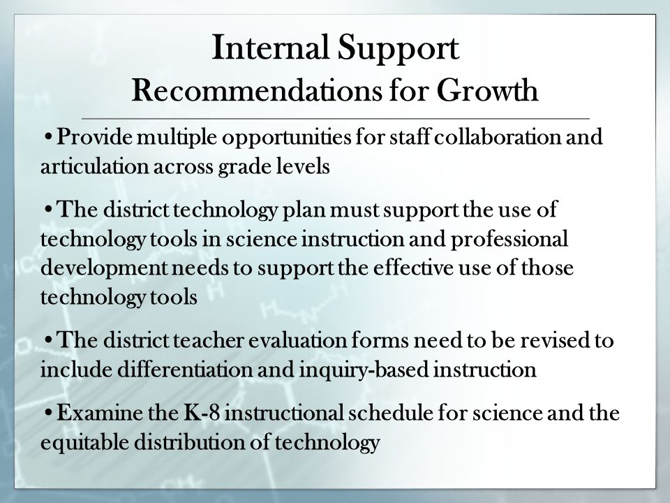 Internal Support Recommendations for Growth Provide multiple opportunities for staff collaboration and articulation across grade levels The district technology plan must support the use of technology tools in science instruction and professional development needs to support the effective use of those technology tools The district teacher evaluation forms need to be revised to include differentiation and inquiry-based instruction Examine the K-8 instructional schedule for science and the equitable distribution of technology