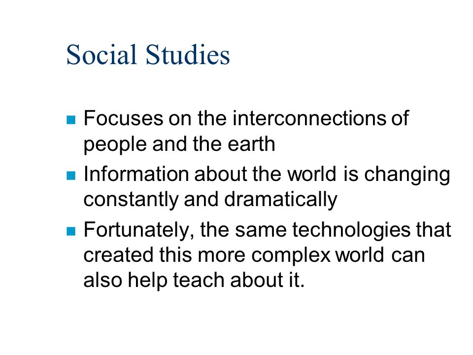 Social Studies n Focuses on the interconnections of people and the earth n Information about the world is changing constantly and dramatically n Fortunately, the same technologies that created this more complex world can also help teach about it.