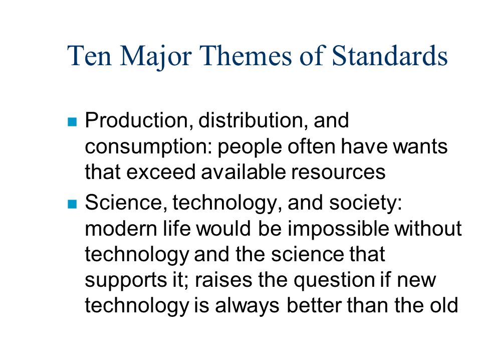 Ten Major Themes of Standards n Production, distribution, and consumption: people often have wants that exceed available resources n Science, technology, and society: modern life would be impossible without technology and the science that supports it; raises the question if new technology is always better than the old