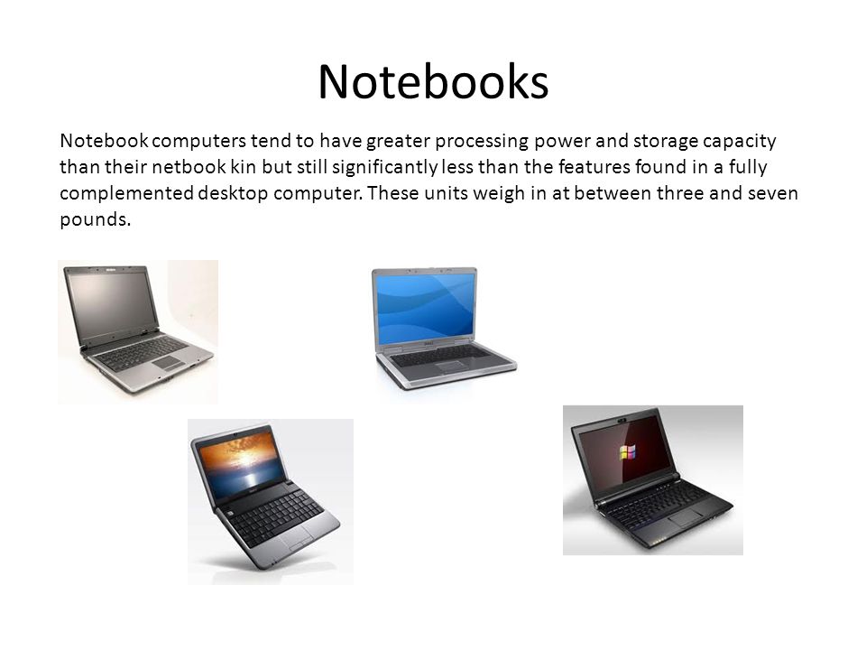 Notebooks Notebook computers tend to have greater processing power and storage capacity than their netbook kin but still significantly less than the features found in a fully complemented desktop computer.