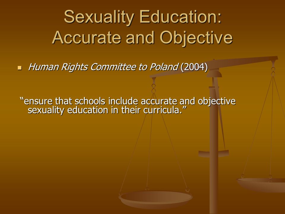 Sexuality Education: Accurate and Objective Human Rights Committee to Poland (2004) Human Rights Committee to Poland (2004) ensure that schools include accurate and objective sexuality education in their curricula. ensure that schools include accurate and objective sexuality education in their curricula.