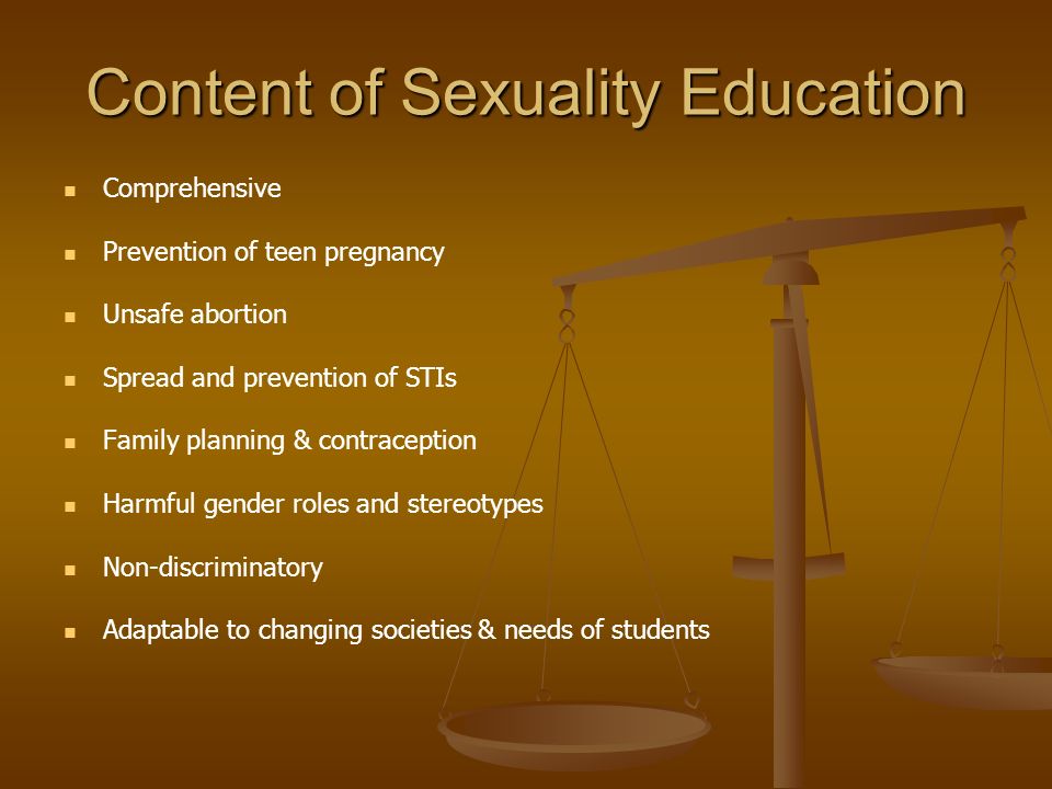 Content of Sexuality Education Comprehensive Prevention of teen pregnancy Unsafe abortion Spread and prevention of STIs Family planning & contraception Harmful gender roles and stereotypes Non-discriminatory Adaptable to changing societies & needs of students
