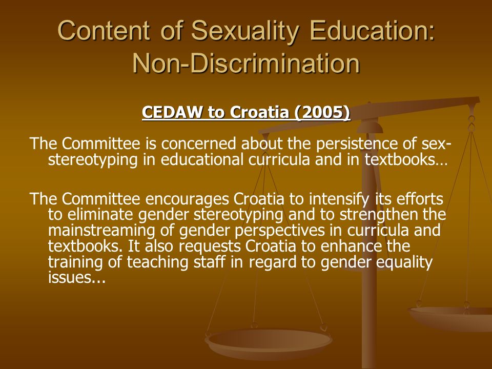 Content of Sexuality Education: Non-Discrimination CEDAW to Croatia (2005) The Committee is concerned about the persistence of sex- stereotyping in educational curricula and in textbooks… The Committee encourages Croatia to intensify its efforts to eliminate gender stereotyping and to strengthen the mainstreaming of gender perspectives in curricula and textbooks.