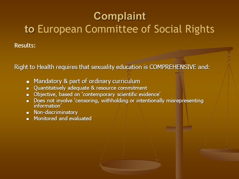 Complaint to Complaint to European Committee of Social Rights Results: Right to Health requires that sexuality education is COMPREHENSIVE and: Mandatory & part of ordinary curriculum Mandatory & part of ordinary curriculum Quantitatively adequate & resource commitment Quantitatively adequate & resource commitment Objective, based on ‘contemporary scientific evidence’ Objective, based on ‘contemporary scientific evidence’ Does not involve ‘censoring, withholding or intentionally misrepresenting information’ Does not involve ‘censoring, withholding or intentionally misrepresenting information’ Non-discriminatory Non-discriminatory Monitored and evaluated Monitored and evaluated