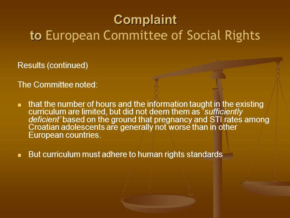 Complaint to Complaint to European Committee of Social Rights Results (continued) The Committee noted: that the number of hours and the information taught in the existing curriculum are limited, but did not deem them as ‘sufficiently deficient’ based on the ground that pregnancy and STI rates among Croatian adolescents are generally not worse than in other European countries.