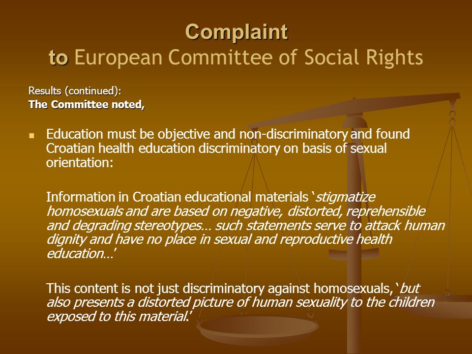 Complaint to Complaint to European Committee of Social Rights Results (continued): The Committee noted, Education must be objective and non-discriminatory and found Croatian health education discriminatory on basis of sexual orientation: Information in Croatian educational materials ‘stigmatize homosexuals and are based on negative, distorted, reprehensible and degrading stereotypes… such statements serve to attack human dignity and have no place in sexual and reproductive health education…’ This content is not just discriminatory against homosexuals, ‘but also presents a distorted picture of human sexuality to the children exposed to this material.’