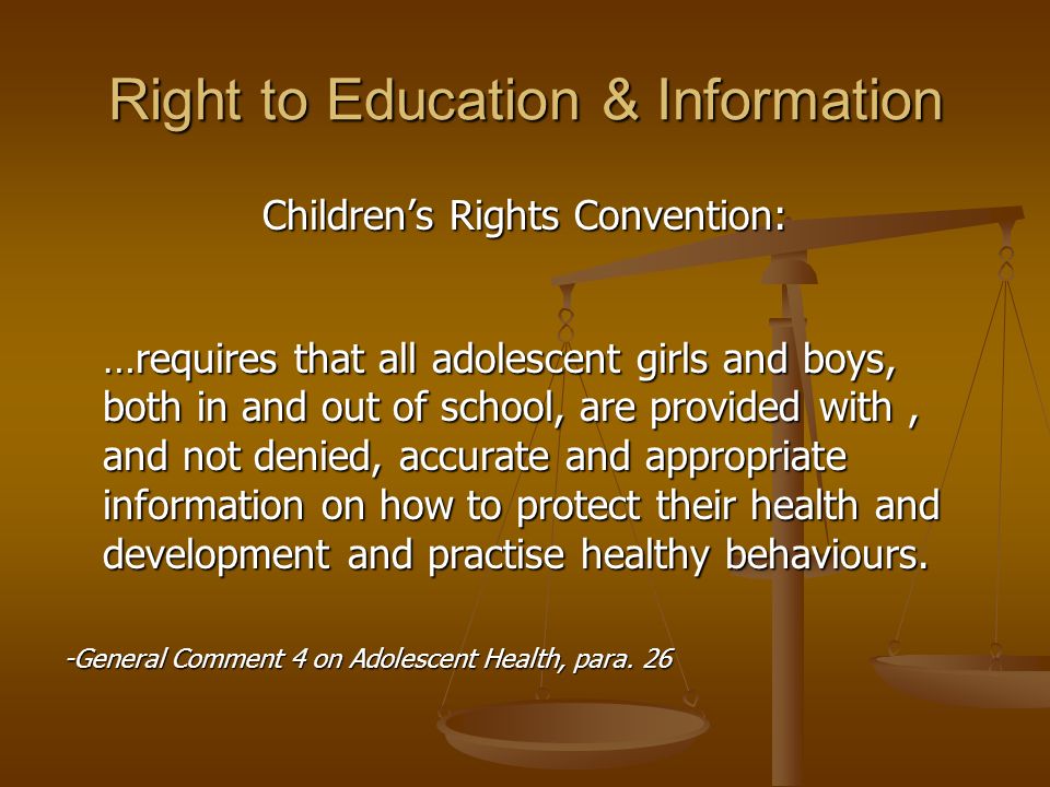 Right to Education & Information Children’s Rights Convention: …requires that all adolescent girls and boys, both in and out of school, are provided with, and not denied, accurate and appropriate information on how to protect their health and development and practise healthy behaviours.