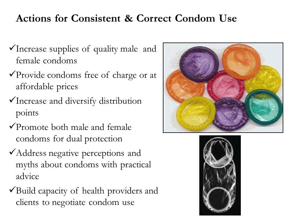 Actions for Consistent & Correct Condom Use Increase supplies of quality male and female condoms Provide condoms free of charge or at affordable prices Increase and diversify distribution points Promote both male and female condoms for dual protection Address negative perceptions and myths about condoms with practical advice Build capacity of health providers and clients to negotiate condom use