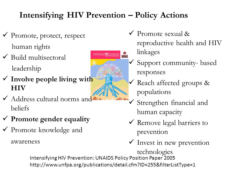 Intensifying HIV Prevention – Policy Actions Promote, protect, respect human rights Build multisectoral leadership Involve people living with HIV Address cultural norms and beliefs Promote gender equality Promote knowledge and awareness Promote sexual & reproductive health and HIV linkages Support community- based responses Reach affected groups & populations Strengthen financial and human capacity Remove legal barriers to prevention Invest in new prevention technologies Intensifying HIV Prevention: UNAIDS Policy Position Paper ID=255&filterListType=1