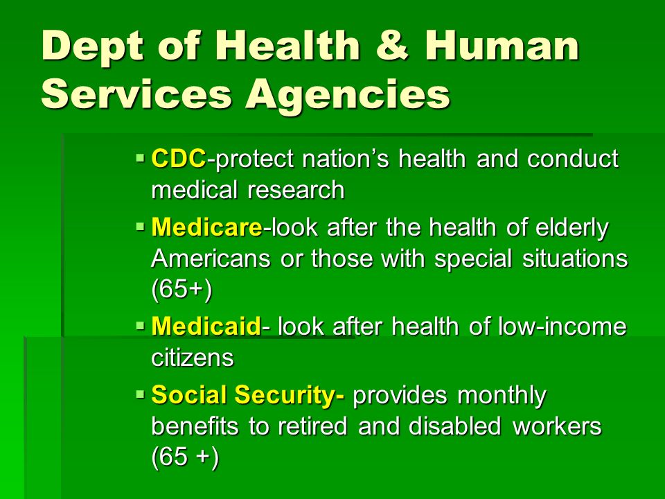 Dept of Health & Human Services Agencies  CDC-protect nation’s health and conduct medical research  Medicare-look after the health of elderly Americans or those with special situations (65+)  Medicaid- look after health of low-income citizens  Social Security- provides monthly benefits to retired and disabled workers (65 +)